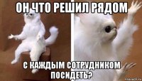 он что решил рядом с каждым сотрудником посидеть?