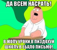 да всем насрать! в жопу уроки,в пиздохуй школу,в ебало письмо!