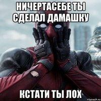 ничертасебе ты сделал дамашку кстати ты лох