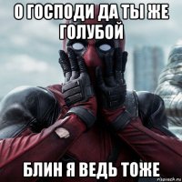 о господи да ты же голубой блин я ведь тоже