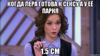 когда лера готова к сексу а у её парня 1.5 см