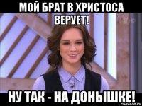 мой брат в христоса верует! ну так - на донышке!