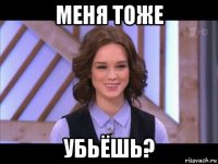 меня тоже убьёшь?