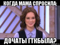 когда мама спросила: дочаты гткбыла?