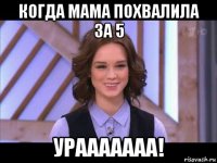 когда мама похвалила за 5 урааааааа!