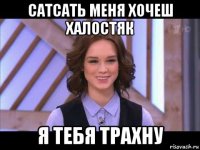 сатсать меня хочеш халостяк я тебя трахну