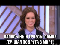  папасынын еркесы самая лучшая подруга в мире!