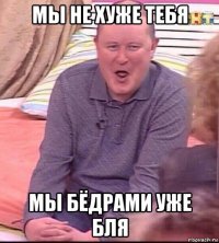 мы не хуже тебя мы бёдрами уже бля