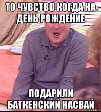 то чувство когда на день рождение подарили баткенский насвай