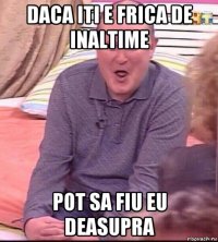 daca iti e frica de inaltime pot sa fiu eu deasupra