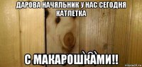 дарова начяльник у нас сегодня катлетка с макарошками!!