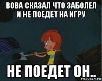 вова сказал что заболел и не поедет на игру не поедет он..