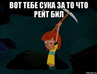 вот тебе сука за то что рейт бил 