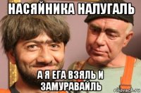 насяйника налугаль а я ега взяль и замуравайль