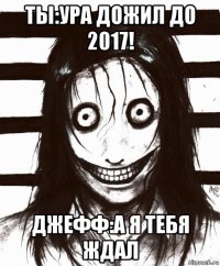 ты:ура дожил до 2017! джефф:а я тебя ждал