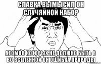 славка вымысил он случяйной набор атомов которых не должно быть в во вселенной он ошибка природы