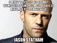 5 minut to jeszcze nie dramat. wymiotuje razem z psem już prawie 30 minut. ale pizza smakowala. jason statham