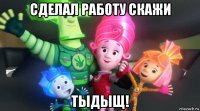 сделал работу скажи тыдыщ!