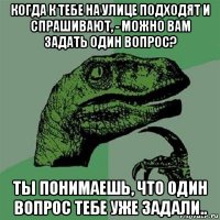 когда к тебе на улице подходят и спрашивают, - можно вам задать один вопрос? ты понимаешь, что один вопрос тебе уже задали..