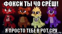 фокси ты чо срёш! я просто тебе в рот сру