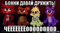 бонни давай дружить! чёёёёёёёооооооооо