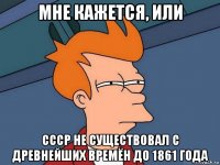 мне кажется, или ссср не существовал с древнейших времён до 1861 года