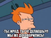  -ты, ирод, ты чё делаешь?!! мы же договорились!