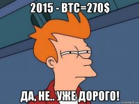 2015 - btc=270$ да, не.. уже дорого!