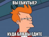 вы ебнутые? куда бля вы едите