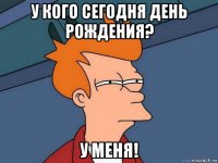 у кого сегодня день рождения? у меня!