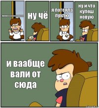 диппееееееееееееееер ну чё я потеяла пухлю ну и что купеш новую и ваабще вали от сюда