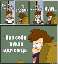 Дип! Дип! Это срочно! ЧТО НАДО??? Я хочу шашлык!! Нууу... "Про себя " пухля иди сюда