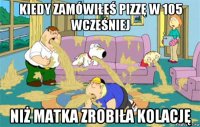 kiedy zamówiłeś pizzę w 105 wcześniej niż matka zrobiła kolację