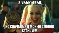 я убью тебя но сначала я и мои 40 слонов станцуем