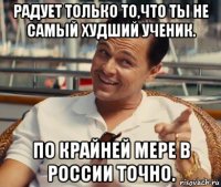 радует только то,что ты не самый худший ученик. по крайней мере в россии точно.