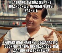 базилио, ты под журу не подкосишь, личные черты разные, характеры, манеры, общалась с обоими, теперь пригодилось, вы далеко не двойняшки