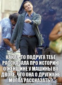 какая-то подруга тебе рассказала про историю о женщине у машины во дворе, что она о других не могла рассказать?