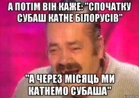 а потім він каже: "спочатку субаш катне білорусів" "а через місяць ми катнемо субаша"