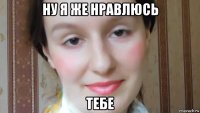 ну я же нравлюсь тебе