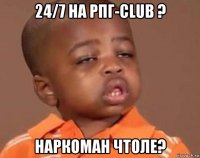 24/7 на рпг-club ? наркоман чтоле?