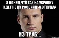 я понял что газ на украину идет не из россии!! -а откуда? из труб...