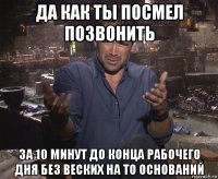 да как ты посмел позвонить за 10 минут до конца рабочего дня без веских на то оснований