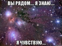 вы рядом.... я знаю.... я чувствую....