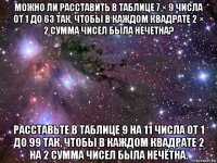 можно ли расставить в таблице 7 × 9 числа от 1 до 63 так, чтобы в каждом квадрате 2 × 2 сумма чисел была нечетна? расставьте в таблице 9 на 11 числа от 1 до 99 так, чтобы в каждом квадрате 2 на 2 сумма чисел была нечётна.