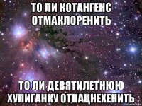 то ли котангенс отмаклоренить то ли девятилетнюю хулиганку отпацнехенить