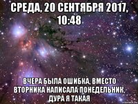 среда, 20 сентября 2017, 10:48 вчера была ошибка, вместо вторника написала понедельник, дура я такая