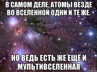 в самом деле, атомы везде во вселенной одни и те же. но ведь есть же ещё и мультивселенная