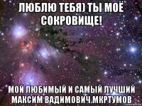 люблю тебя) ты моё сокровище! мой любимый и самый лучший максим вадимович мкртумов