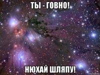 ты - говно! нюхай шляпу!