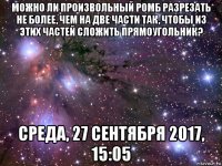 можно ли произвольный ромб разрезать не более, чем на две части так, чтобы из этих частей сложить прямоугольник? среда, 27 сентября 2017, 15:05